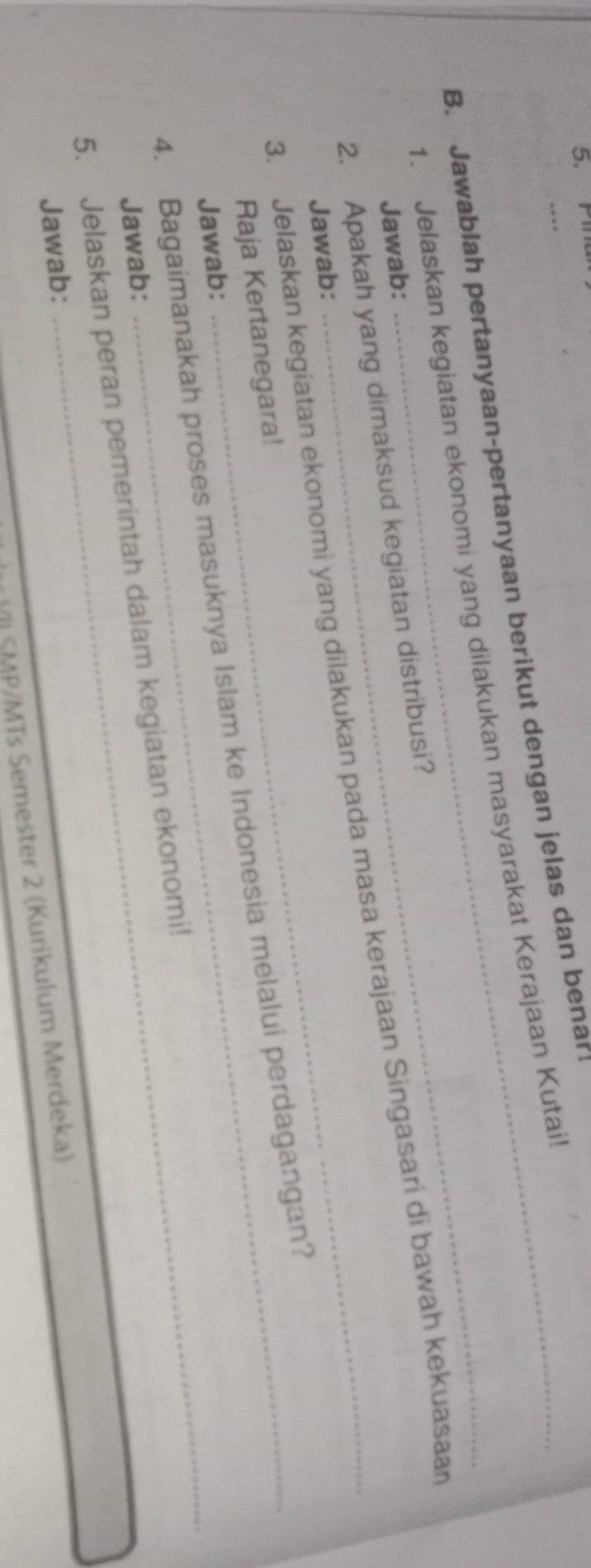 Pil 
B. Jawablah pertanyaan-pertanyaan berikut dengan jelas dan benar 
1. Jelaskan kegiatan ekonomi yang dilakukan masyarakat Kerajaan Kutai 
Jawab: 
2. Apakah yang dimaksud kegiatan distribusi? 
3. Jelaskan kegiatan ekonomi yang dilakukan pada masa kerajaan Singasari di bawah kekuasaan 
Jawab: 
Raja Kertanegara! 
_ 
4. Bagaimanakah proses masuknya Islam ke Indonesia melalui perdagangan? 
Jawab: 
Jawab: 
5. Jelaskan peran pemerintah dalam kegiatan ekonomi! 
Jawab: 
V SMP/MTs Semester 2 (Kurikulum Merdeka)