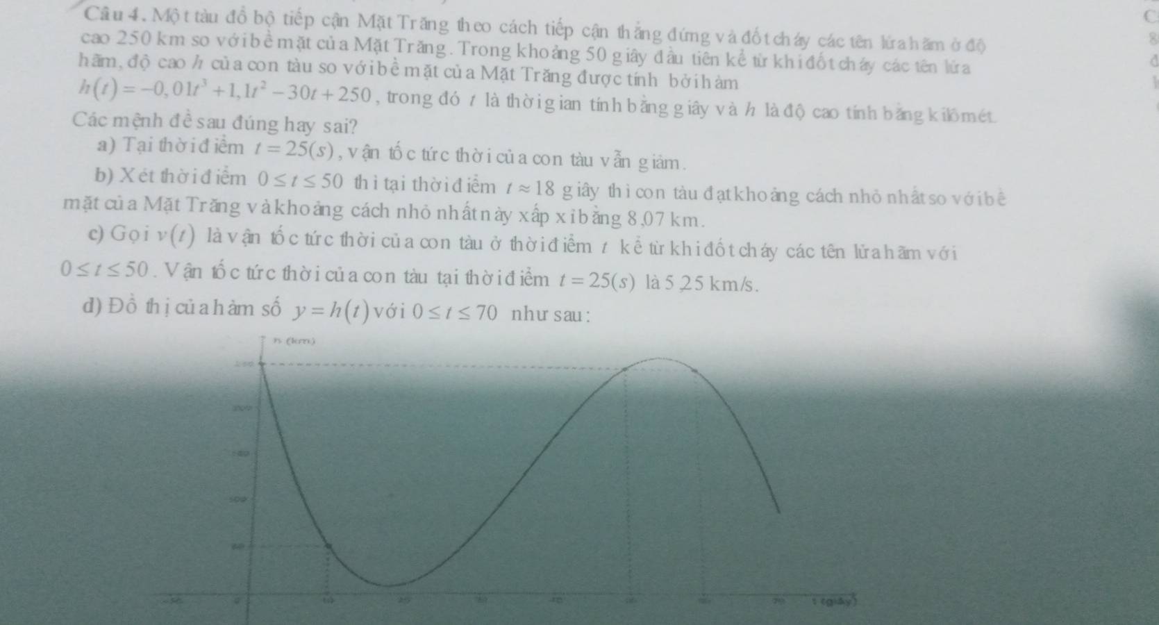 Mộ t tàu đồ bộ tiếp cận Mặt Trăng theo cách tiếp cận thắng đứng và đố t cháy các tên lứa hăm ở độ 
8 
cao 250 km so với bề mặt của Mặt Trăng. Trong khoảng 50 giây đầu tiên kể từ khi đốt cháy các tên lửa 
hãm, độ cao h của con tàu so với bề mặt của Mặt Trăng đượctính bởihàm
h(t)=-0,01t^3+1,1t^2-30t+250 , trong đó t là thời gian tính bằng giây và h là độ cao tính băng kilômét. 
Các mệnh đềsau đúng hay sai? 
a) Tại thờ i đ iểm t=25(s) , vận tố c tứ c thờ i củ a con tàu v ẫn giâm . 
b) Xét thời điểm 0≤ t≤ 50 thì tại thời điểm tapprox 18 giây thì con tàu đạt kho ảng cách nhỏ n hất so vớ i bê 
mặtcủa Mặt Trăng vàkhoảng cách nhỏ nhất này xấp xi bằng 8,07 km. 
c) Gọi v (z) là vận tốc tứ c thời củ a con tàu ở thời điểm z kể từ khi đố t cháy các tên lử a hãm vớ i
0≤ t≤ 50. Vận tổ c tứ c thờ i củ a con tàu tại thời điểm t=25(s) là 5,25 km/s. 
d) Đồ thị củ a h àm số y=h(t) với 0≤ t≤ 70 nhu sau: