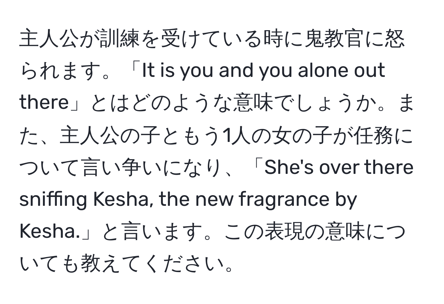 主人公が訓練を受けている時に鬼教官に怒られます。「It is you and you alone out there」とはどのような意味でしょうか。また、主人公の子ともう1人の女の子が任務について言い争いになり、「She's over there sniffing Kesha, the new fragrance by Kesha.」と言います。この表現の意味についても教えてください。