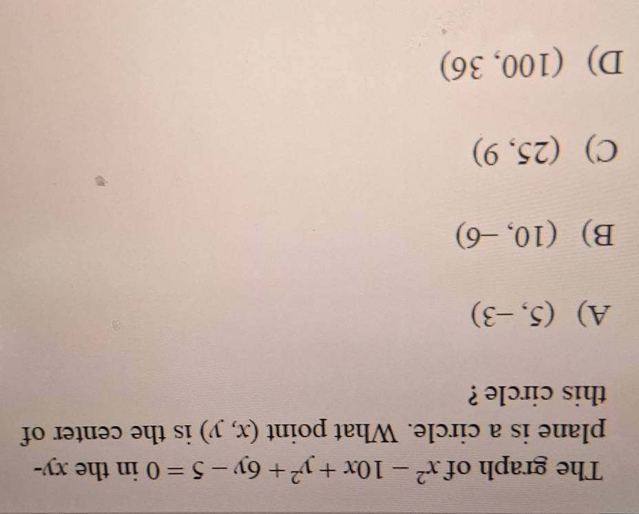 The graph of x^2-10x+y^2+6y-5=0 in the xy -
plane is a circle. What point (x,y) is the center of
this circle ?
A) (5,-3)
B) (10,-6)
C) (25,9)
D) (100,36)