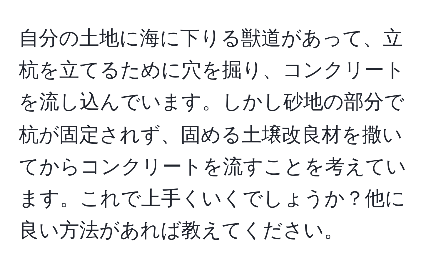 自分の土地に海に下りる獣道があって、立杭を立てるために穴を掘り、コンクリートを流し込んでいます。しかし砂地の部分で杭が固定されず、固める土壌改良材を撒いてからコンクリートを流すことを考えています。これで上手くいくでしょうか？他に良い方法があれば教えてください。