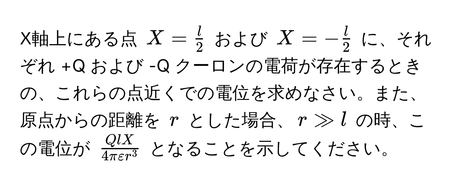 X軸上にある点 $X =  l/2 $ および $X = - l/2 $ に、それぞれ +Q および -Q クーロンの電荷が存在するときの、これらの点近くでの電位を求めなさい。また、原点からの距離を $r$ とした場合、$r gg l$ の時、この電位が $fracQlX4πvarepsilon r^3$ となることを示してください。