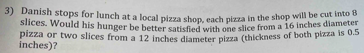 Danish stops for lunch at a local pizza shop, each pizza in the shop will be cut into 8
slices. Would his hunger be better satisfied with one slice from a 16 inches diameter 
pizza or two slices from a 12 inches diameter pizza (thickness of both pizza is 0.5
inches)?