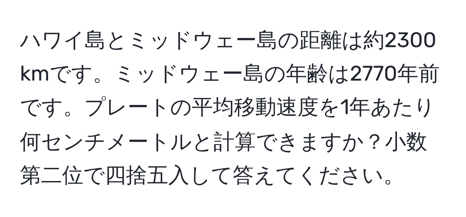ハワイ島とミッドウェー島の距離は約2300 kmです。ミッドウェー島の年齢は2770年前です。プレートの平均移動速度を1年あたり何センチメートルと計算できますか？小数第二位で四捨五入して答えてください。