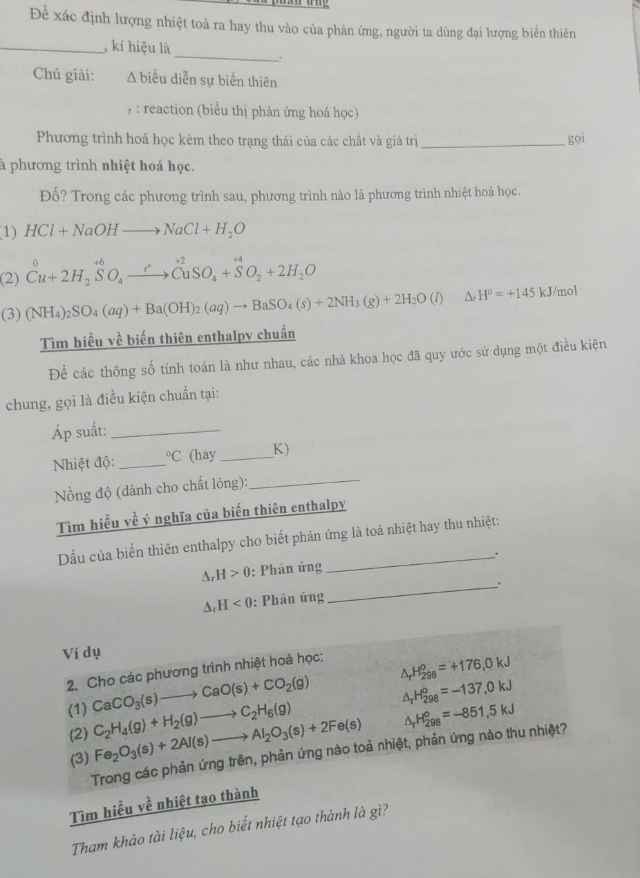 Để xác định lượng nhiệt toả ra hay thu vào của phản ứng, người ta dùng đại lượng biến thiên
_
_, kí hiệu là
.
Chú giải: A biểu diễn sự biến thiên
P : reaction (biểu thị phản ứng hoá học)
Phương trình hoá học kèm theo trạng thái của các chất và giá trị _gọi
à phương trình nhiệt hoá học.
Đố? Trong các phương trình sau, phương trình nào là phương trình nhiệt hoá học.
(1) HCl+NaOHto NaCl+H_2O
(2) Cu+2H_2SO_4xrightarrow r^(+2)CuSO_4+SO_2+2H_2O
(3) (NH_4)_2SO_4(aq)+Ba(OH)_2(aq)to BaSO_4(s)+2NH_3(g)+2H_2O (l △ _rH°=+145 kJ/mol
Tìm hiều về biến thiên enthalpy chuẩn
Để các thông số tính toán là như nhau, các nhà khoa học đã quy ước sử dụng một điều kiện
chung, gọi là điều kiện chuẩn tại:
Áp suất:_
Nhiệt độ:_°C (hay_ K)
Nồng độ (dành cho chất lỏng):_
Tìm hiểu về ý nghĩa của biến thiên enthalpy
Dầu của biến thiên enthalpy cho biết phản ứng là toả nhiệt hay thu nhiệt:
_
△ _rH>0 : Phân ứng .
△ _rH<0</tex> : Phân ứng
Ví dụ
2. Cho các phương trình nhiệt hoá học:
△ _rH_(298)^o=+176,0kJ
(1) CaCO_3(s)to CaO(s)+CO_2(g)
△ _rH_(298)^o=-137,0kJ
(2) C_2H_4(g)+H_2(g)to C_2H_6(g)
(3) Fe_2O_3(s)+2Al(s)to Al_2O_3(s)+2Fe(s) △ _rH_(298)^o=-851,5kJ
Trong các phản ứng trên, phản ứng nào toả nhiệt, phản ứng nào thu nhiệt?
Tìm hiểu về nhiệt tao thành
Tham khảo tài liệu, cho biết nhiệt tạo thành là gì?