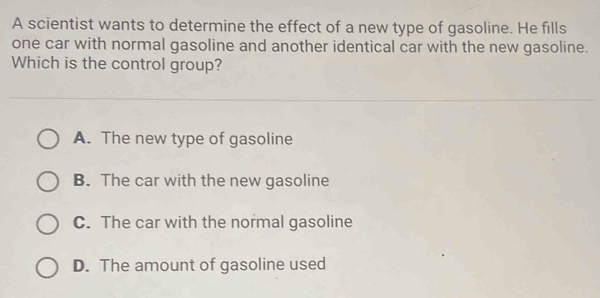 A scientist wants to determine the effect of a new type of gasoline. He fills
one car with normal gasoline and another identical car with the new gasoline.
Which is the control group?
A. The new type of gasoline
B. The car with the new gasoline
C. The car with the normal gasoline
D. The amount of gasoline used