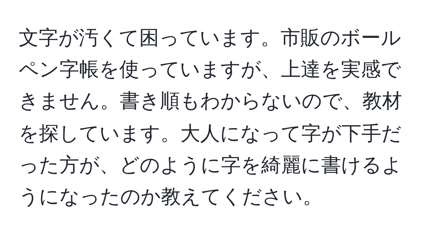 文字が汚くて困っています。市販のボールペン字帳を使っていますが、上達を実感できません。書き順もわからないので、教材を探しています。大人になって字が下手だった方が、どのように字を綺麗に書けるようになったのか教えてください。