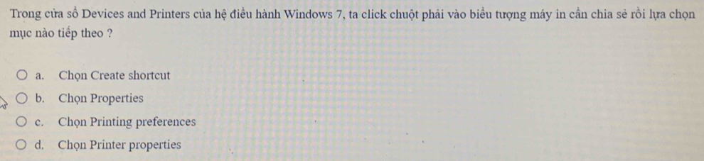 Trong cửa số Devices and Printers của hệ điều hành Windows 7, ta click chuột phải vào biểu tượng máy in cần chia sẻ rồi lựa chọn
mục nào tiểp theo ?
a. Chọn Create shortcut
b. Chọn Properties
c. Chọn Printing preferences
d. Chọn Printer properties