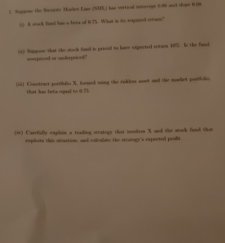 Suppos the Security Market Line (SML) has vertical intercept 0.06 and slope 0.08
(i) A stock fand has a beta of 0.75. What is its required return? 
() Suppose that the stock fund is priced to have expected return 10%. Is the fund 
overpriced or underpriced? 
(iii) Construct portfulio X, formed using the rokless asset and the market portfolio. 
that has beta equal to 0.75. 
(iv) Carefully explain a trading strategy that isvolves X and the stock fund that 
exploits this situation, and calculate the strategy's expected profit.