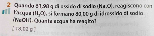 Quando 61,98 g di ossido di sodio (Na_2O) , reagiscono con
. l’acqua (H_2O) , si formano 80,00 g di idrossido di sodio
(NaOH). Quanta acqua ha reagito?
[ 18,02 g ]