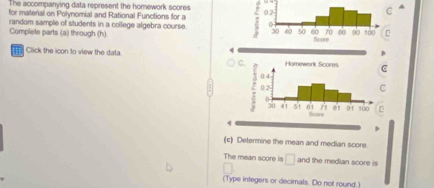 The accompanying data represent the homework scores : 
for material on Polynomial and Rational Functions for a 
random sample of students in a college algebra course.C 
Complete parts (a) through (h). 
Click the icon to view the data. 
4 
C.C 
C 
C 
4 
(c) Determine the mean and median score. 
The mean score is □ and the median score is 
(Type integers or decimals. Do not round.)