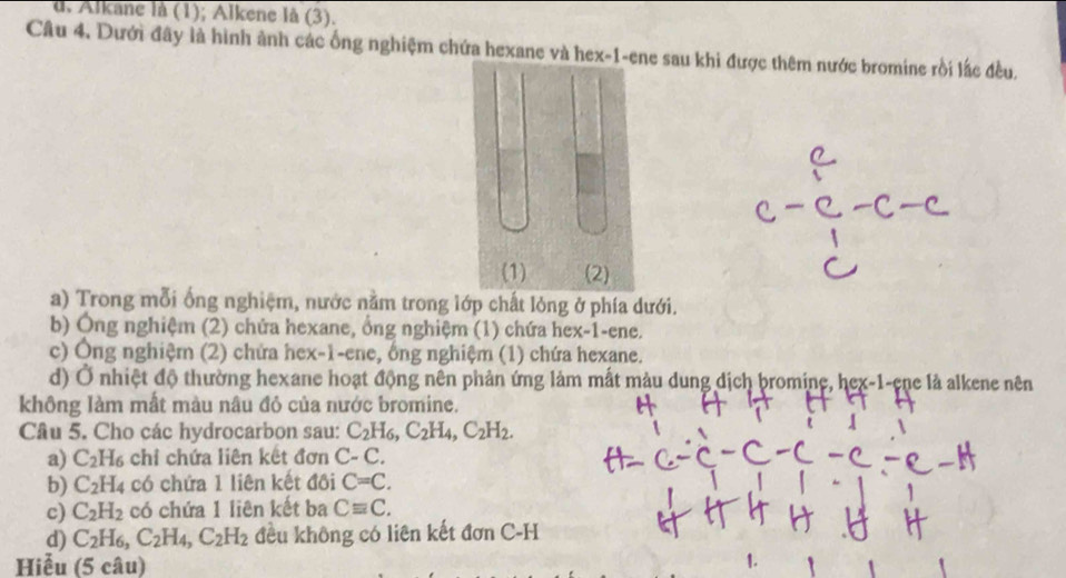 d. Alkane là (1); Alkene là (3).
Câu 4. Dưới đây là hình ảnh các ống nghiệm chứa hexane và hex-1-ee sau khi được thêm nước bromine rồi lắc đều.
a) Trong mỗi ống nghiệm, nước nằm trong lớp chất lỏng ở phía dưới.
b) Ông nghiệm (2) chửa hexane, ổng nghiệm (1) chứa hex-1-ene.
c) Ông nghiệm (2) chứa hex-1-ene, ổng nghiệm (1) chứa hexane.
d) Ở nhiệt độ thường hexane hoạt động nên phản ứng làm mất màu dung dịch bromine, hex-1-ene là alkene nên
không làm mất màu nâu đỏ của nước bromine.
Câu 5. Cho các hydrocarbon sau: C_2H_6, C_2H_4, C_2H_2. 
a) C_2H_6 chỉ chứa liên kết đơn C-C. 
b) C_2H_4 có chứa 1 liên kết đôi C=C. 
c) C_2H_2 có chứa 1 liên kết ba Cequiv C. 
d) C_2H_6, C_2H_4, C_2H_2 đều không có liên kết đơn C-H
Hiễu (5 câu)