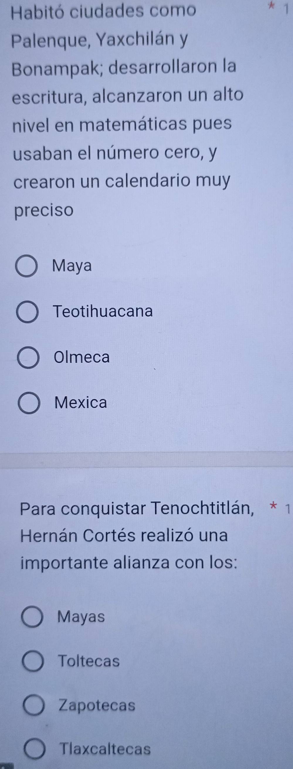 Habitó ciudades como
* 1
Palenque, Yaxchilán y
Bonampak; desarrollaron la
escritura, alcanzaron un alto
nivel en matemáticas pues
usaban el número cero, y
crearon un calendario muy
preciso
Maya
Teotihuacana
Olmeca
Mexica
Para conquistar Tenochtitlán, * 1
Hernán Cortés realizó una
importante alianza con los:
Mayas
Toltecas
Zapotecas
Tlaxcaltecas