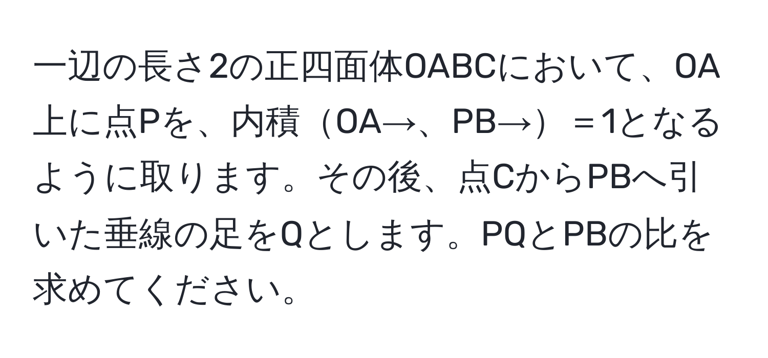 一辺の長さ2の正四面体OABCにおいて、OA上に点Pを、内積OA→、PB→＝1となるように取ります。その後、点CからPBへ引いた垂線の足をQとします。PQとPBの比を求めてください。