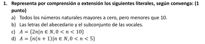 Representa por comprensión o extensión los siguientes literales, según convenga: (1 
punto) 
a) Todos los números naturales mayores a cero, pero menores que 10. 
b) Las letras del abecedario y el subconjunto de las vocales. 
c) A= 2n|n∈ N,0
d ) A= n(n+1)|n∈ N,0