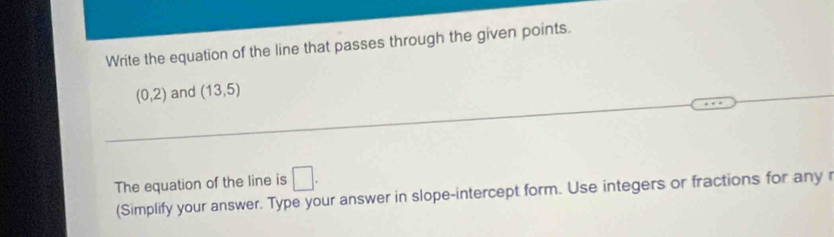 Write the equation of the line that passes through the given points.
(0,2) and (13,5)
The equation of the line is □. 
(Simplify your answer. Type your answer in slope-intercept form. Use integers or fractions for any