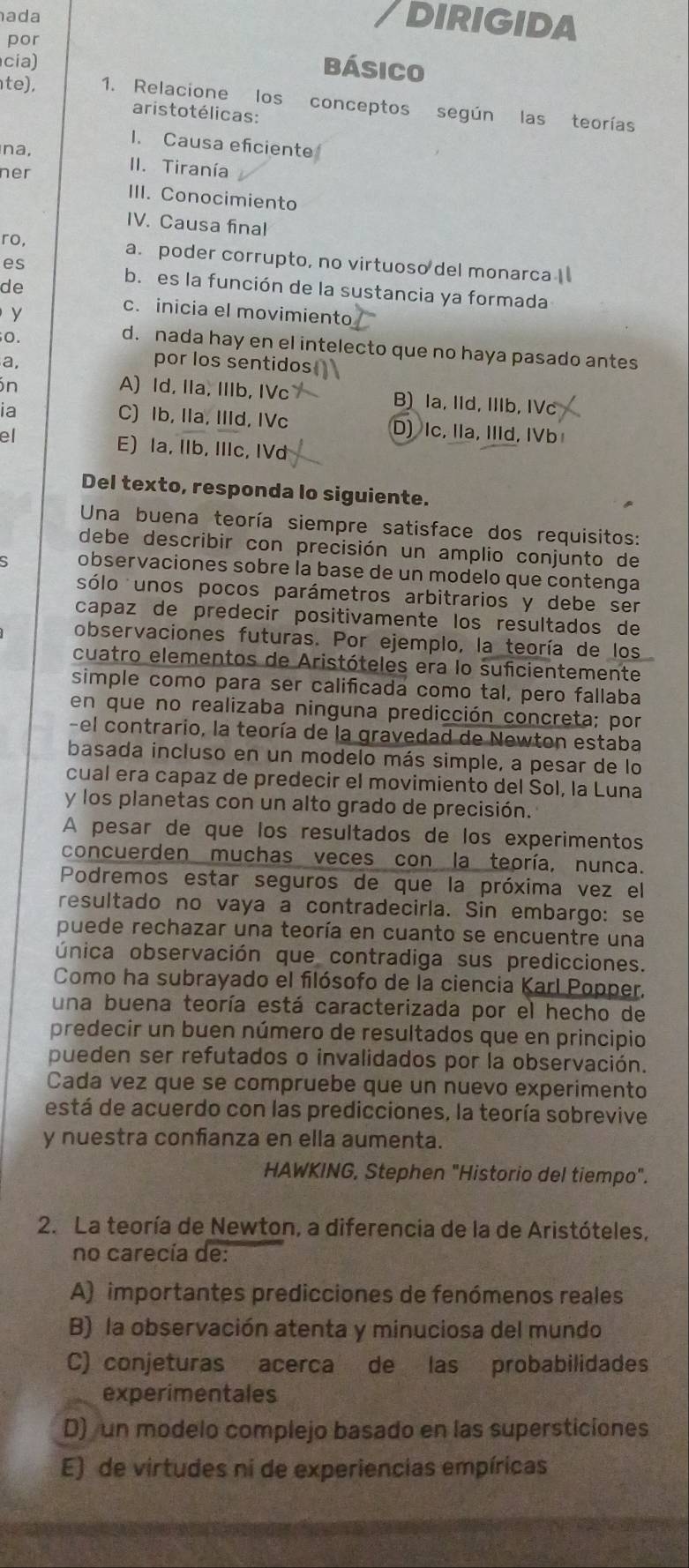 ada
DIRIGIDA
por
cia)
básico
te), 1. Relacione los conceptos según las teorías
aristotélicas:
1. Causa eficiente
na,
ner
II. Tiranía
III. Conocimiento
IV. Causa final
ro, a. poder corrupto, no virtuoso del monarca I
es
de
b. es la función de la sustancia ya formada
y
c.inicia el movimiento
O.
d. nada hay en el intelecto que no haya pasado antes
a,
por los sentidos
in A) Id, IIa, IIIb, IVc B) Ia, IId, IIIb, IVc
C) Ib, IIa, IIId, IVc
ia D) Ic, IIa, IIId, IVb
el E) la, IIb, IIIc, IVd
Del texto, responda lo siguiente.
Una buena teoría siempre satisface dos requisitos:
debe describir con precisión un amplio conjunto de
observaciones sobre la base de un modelo que contenga
sólo unos pocos parámetros arbitrarios y debe ser
capaz de predecir positivamente los resultados de
observaciones futuras. Por ejemplo, la teoría de los
cuatro elementos de Aristóteles era lo suficientemente
simple como para ser calificada como tal, pero fallaba
en que no realizaba ninguna predicción concreta; por
-el contrario, la teoría de la gravedad de Newton estaba
basada incluso en un modelo más simple, a pesar de lo
cual era capaz de predecir el movimiento del Sol, la Luna
y los planetas con un alto grado de precisión.
A pesar de que los resultados de los experimentos
concuerden muchas veces con la teoría, nunca.
Podremos estar seguros de que la próxima vez el
resultado no vaya a contradecirla. Sin embargo: se
puede rechazar una teoría en cuanto se encuentre una
única observación que contradiga sus predicciones.
Como ha subrayado el filósofo de la ciencia Karl Popper.
una buena teoría está caracterizada por el hecho de
predecir un buen número de resultados que en principio
pueden ser refutados o invalidados por la observación.
Cada vez que se compruebe que un nuevo experimento
está de acuerdo con las predicciones, la teoría sobrevive
y nuestra confanza en ella aumenta.
HAWKING, Stephen "Historio del tiempo".
2. La teoría de Newton, a diferencia de la de Aristóteles,
no carecía de:
A) importantes predicciones de fenómenos reales
B) la observación atenta y minuciosa del mundo
C) conjeturas acerca de las probabilidades
experimentales
D) un modelo complejo basado en las supersticiones
E) de virtudes ni de experiencias empíricas