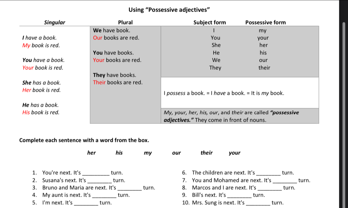 Using “Possessive adjectives” 
Complete each sentence with a word from the box. 
her his my our their your 
1. You're next. It's _turn. 6. The children are next. It's _turn. 
2. Susana's next. It's _turn. 7. You and Mohamed are next. It's _turn. 
3. Bruno and Maria are next. It's _turn. 8. Marcos and I are next. It's _turn. 
4. My aunt is next. It's _turn. 9. Bill's next. It's _turn. 
5. I'm next. It's_ turn. 10. Mrs. Sung is next. It's _turn.