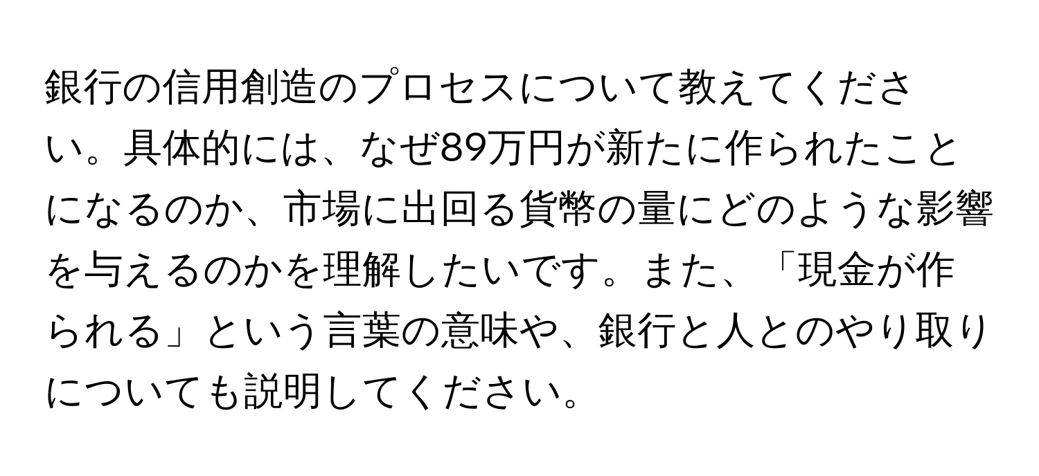 銀行の信用創造のプロセスについて教えてください。具体的には、なぜ89万円が新たに作られたことになるのか、市場に出回る貨幣の量にどのような影響を与えるのかを理解したいです。また、「現金が作られる」という言葉の意味や、銀行と人とのやり取りについても説明してください。