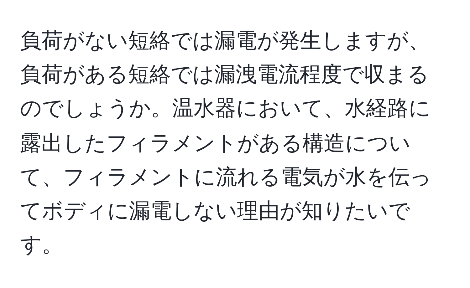 負荷がない短絡では漏電が発生しますが、負荷がある短絡では漏洩電流程度で収まるのでしょうか。温水器において、水経路に露出したフィラメントがある構造について、フィラメントに流れる電気が水を伝ってボディに漏電しない理由が知りたいです。