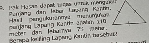 Pak Hasan dapat tugas untuk mengukur 
Panjang dan lebar Lapang Kantin. 
Hasil pengukurannya menunjukan 
panjang Lapang Kantin adalah 110
meter dan lebarnya 75 meter. 
Berapa keliling Lapang Kantin tersebut?