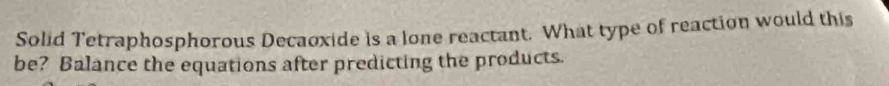 Solid Tetraphosphorous Decaoxide is a lone reactant. What type of reaction would this 
be? Balance the equations after predicting the products.