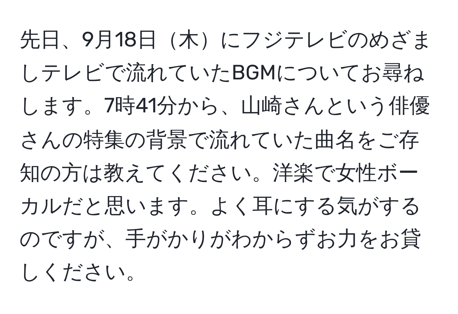 先日、9月18日木にフジテレビのめざましテレビで流れていたBGMについてお尋ねします。7時41分から、山崎さんという俳優さんの特集の背景で流れていた曲名をご存知の方は教えてください。洋楽で女性ボーカルだと思います。よく耳にする気がするのですが、手がかりがわからずお力をお貸しください。