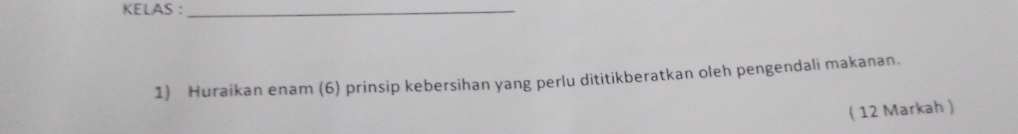 KELAS ：_ 
1) Huraikan enam (6) prinsip kebersihan yang perlu dititikberatkan oleh pengendali makanan. 
( 12 Markah )