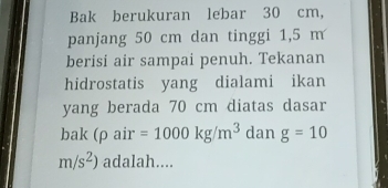 Bak berukuran lebar 30 cm, 
panjang 50 cm dan tinggi 1,5 m
berisi air sampai penuh. Tekanan 
hidrostatis yang dialami ikan 
yang berada 70 cm diatas dasar 
bak (ρ air =1000kg/m^3 dan g=10
m/s^2) adalah....