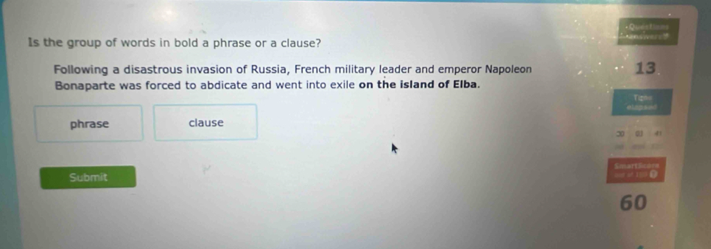 +Questlimns 

Is the group of words in bold a phrase or a clause? 
Following a disastrous invasion of Russia, French military leader and emperor Napoleon 
13 
Bonaparte was forced to abdicate and went into exile on the island of Elba. 
Tigno 
elags ed 
phrase clause
30 0 41
SmartSicore 
Submit 
cot of IS0 L
60