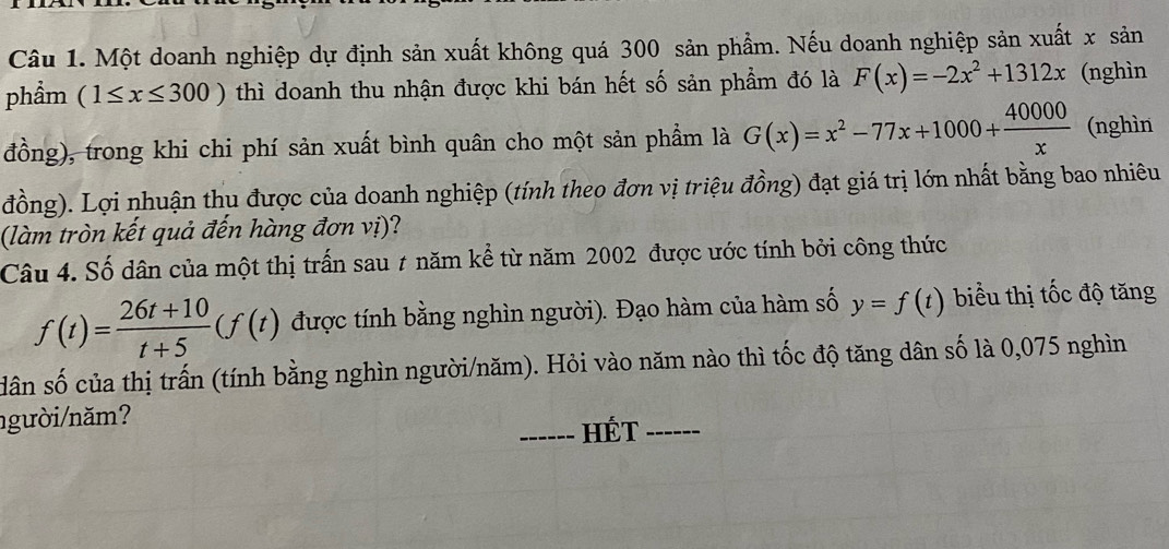 Một doanh nghiệp dự định sản xuất không quá 300 sản phẩm. Nếu doanh nghiệp sản xuất x sản 
phầm (1≤ x≤ 300) thì doanh thu nhận được khi bán hết số sản phẩm đó là F(x)=-2x^2+1312x (nghìn 
đồng), trong khi chi phí sản xuất bình quân cho một sản phẩm là G(x)=x^2-77x+1000+ 40000/x  (nghìn 
đồng). Lợi nhuận thu được của doanh nghiệp (tính theo đơn vị triệu đồng) đạt giá trị lớn nhất bằng bao nhiêu 
(làm tròn kết quả đến hàng đơn vị)? 
Câu 4. Số dân của một thị trấn sau 1 năm kể từ năm 2002 được ước tính bởi công thức
f(t)= (26t+10)/t+5 (f(t) được tính bằng nghìn người). Đạo hàm của hàm số y=f(t) biểu thị tốc độ tăng 
dân số của thị trấn (tính bằng nghìn người/năm). Hỏi vào năm nào thì tốc độ tăng dân số là 0,075 nghìn 
người/năm? 
_Hét_