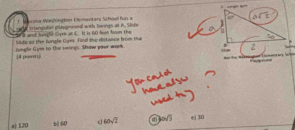 Mhrsha Washington Elementary School has a
triangular playground with Swings at A, Slide
B and Jungle Gym at C. It is 60 feet from the
Slide to the Jungle Gym. Find the distance from the
Jungle Gym to the swings. Show your work. 
(4 paints)
Martha Wathington Elementary Scho
Playground
a) 120 b) 60 c) 60sqrt(2) d) 60sqrt(3) e) 30