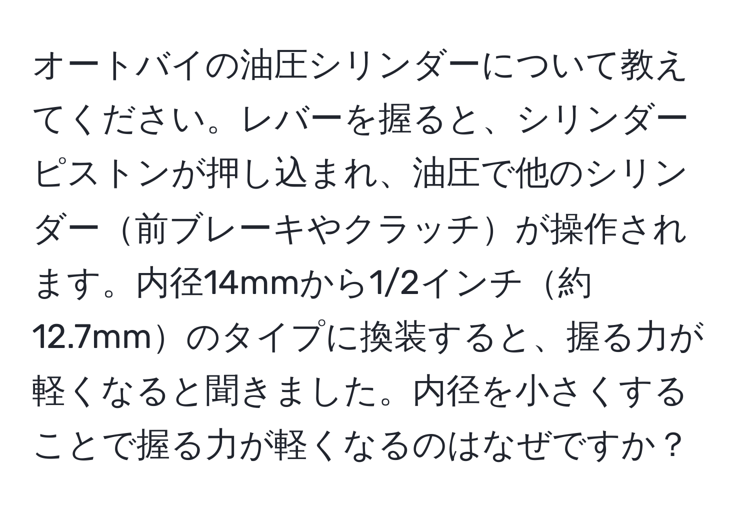 オートバイの油圧シリンダーについて教えてください。レバーを握ると、シリンダーピストンが押し込まれ、油圧で他のシリンダー前ブレーキやクラッチが操作されます。内径14mmから1/2インチ約12.7mmのタイプに換装すると、握る力が軽くなると聞きました。内径を小さくすることで握る力が軽くなるのはなぜですか？