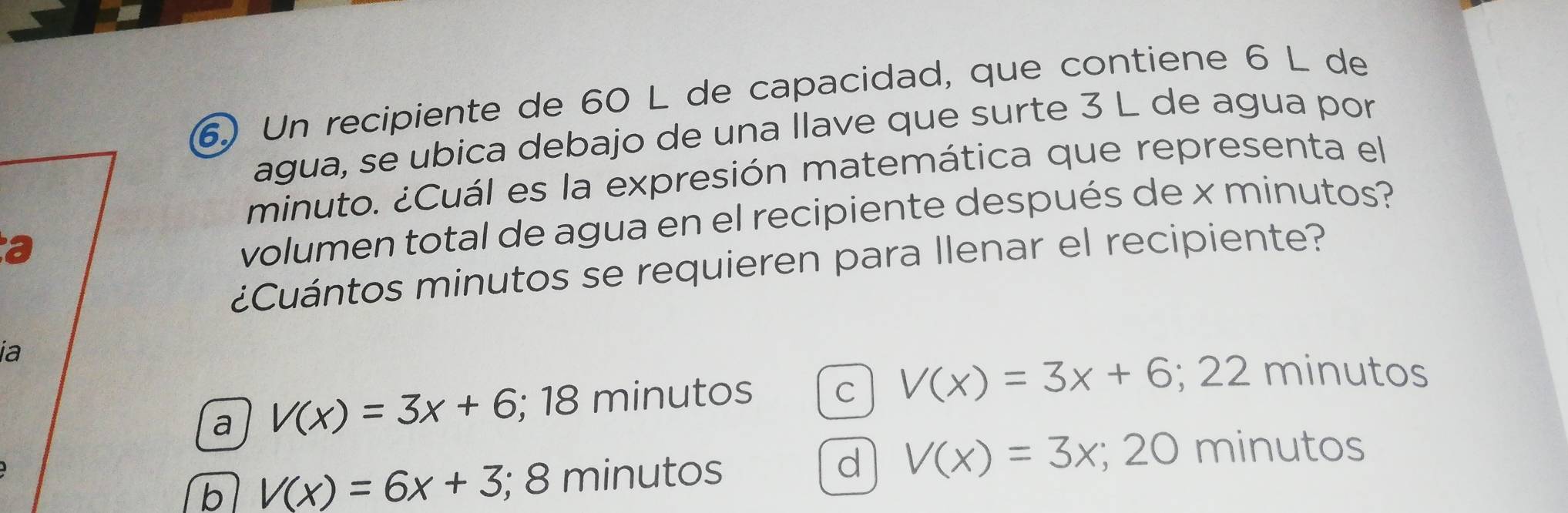 Un recipiente de 60 L de capacidad, que contiene 6 L de
agua, se ubica debajo de una llave que surte 3 L de agua por
minuto. ¿Cuál es la expresión matemática que representa el
a
volumen total de agua en el recipiente después de x minutos?
¿Cuántos minutos se requieren para llenar el recipiente?
ia
a V(x)=3x+6;; 18 minutos C V(x)=3x+6; ^circ  22 minutos
b V(x)=6x+3; 8 minutos d V(x)=3x; 20 minutos