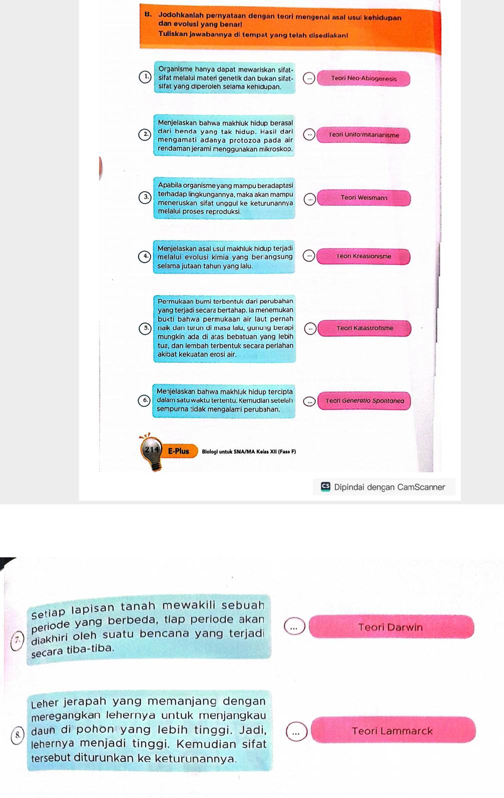 Jodohkanlah pernyataan dengan teori mengenai asal usul kehidupan
dan evolusi yang benar!
Tuliskan jawabannya di tempat yang telah disediakan!
Organisme hanya dapat mewariskan sifat-
sifat melalui materi genetik dan bukan sifat- Teori Neo-Abiogenesis
sifat yang diperoleh selama kehidupan.
Menjelaskan bahwa makhluk hidup berasal
dari benda yang tak hidup. Hasil dari Teori Uniformitarianisme
mengaməti adanya protozoa pada air
rendaman jerami menggunakan mikroskop.
Apabila organisme yang mampu beradaptasi
3 terhadap lingkungannya, maka akan mampu Teori Weismann
meneruskan sifät ungqul ke keturunannya
melalui proses reproduksi.
Menjelaskan asal usul makhluk hidup terjadi
melalui evolusi kimia yang ber angsung Teori Kreasionisme
selama jutaan tahun yang lalu
yang terjadi secara bertahap. la menemukan
bukti bahwa permukaan air laut pernah
5.) naik dan turun di masa lalu, gunung berapi Teorl Katastrofisme
mungkin ada di atas bebatuan yang lebih 
tua, dan lembah terbentuk seçara perlahan
akibat kekuatan erosi air.
Menjelaskan bahwa makhluk hidup tercipta
dalam satu waktu tertentu. Kemudian seteläh
E-Plus Biologi untuk SMA/MA Kelas XII (Fase F)
Dipindai dengan CamScanner
Setiap Iapisan tanah mewakili sebuah
periode yang berbeda, tiap periode akan Teori Darwin
7. )  diakhiri oleh suatu bencana yang terjad 
secara tiba-tiba.
Leher jerapah yang memanjang dengan
meregangkan lehernya untuk menjangkau
) daun di pohon yang lebih tinggi. Jadi, Teori Lammarck
lehernya menjadi tinggi. Kemudian sifat
tersebut diturunkan ke keturunannya.