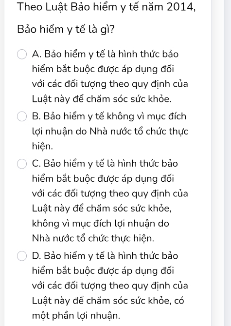 Theo Luật Bảo hiểm y tế năm 2014,
Bảo hiểm y tế là gì?
A. Bảo hiểm y tế là hình thức bảo
hiểm bắt buộc được áp dụng đối
với các đối tượng theo quy định của
Luật này để chăm sóc sức khỏe.
B. Bảo hiểm y tế không vì mục đích
lợi nhuận do Nhà nước tổ chức thực
hiện.
C. Bảo hiểm y tế là hình thức bảo
hiểm bắt buộc được áp dụng đối
với các đối tượng theo quy định của
Luật này để chăm sóc sức khỏe,
không vì mục đích lợi nhuận do
Nhà nước tổ chức thực hiện.
D. Bảo hiểm y tế là hình thức bảo
hiểm bắt buộc được áp dụng đối
với các đối tượng theo quy định của
Luật này để chăm sóc sức khỏe, có
một phần lợi nhuận.