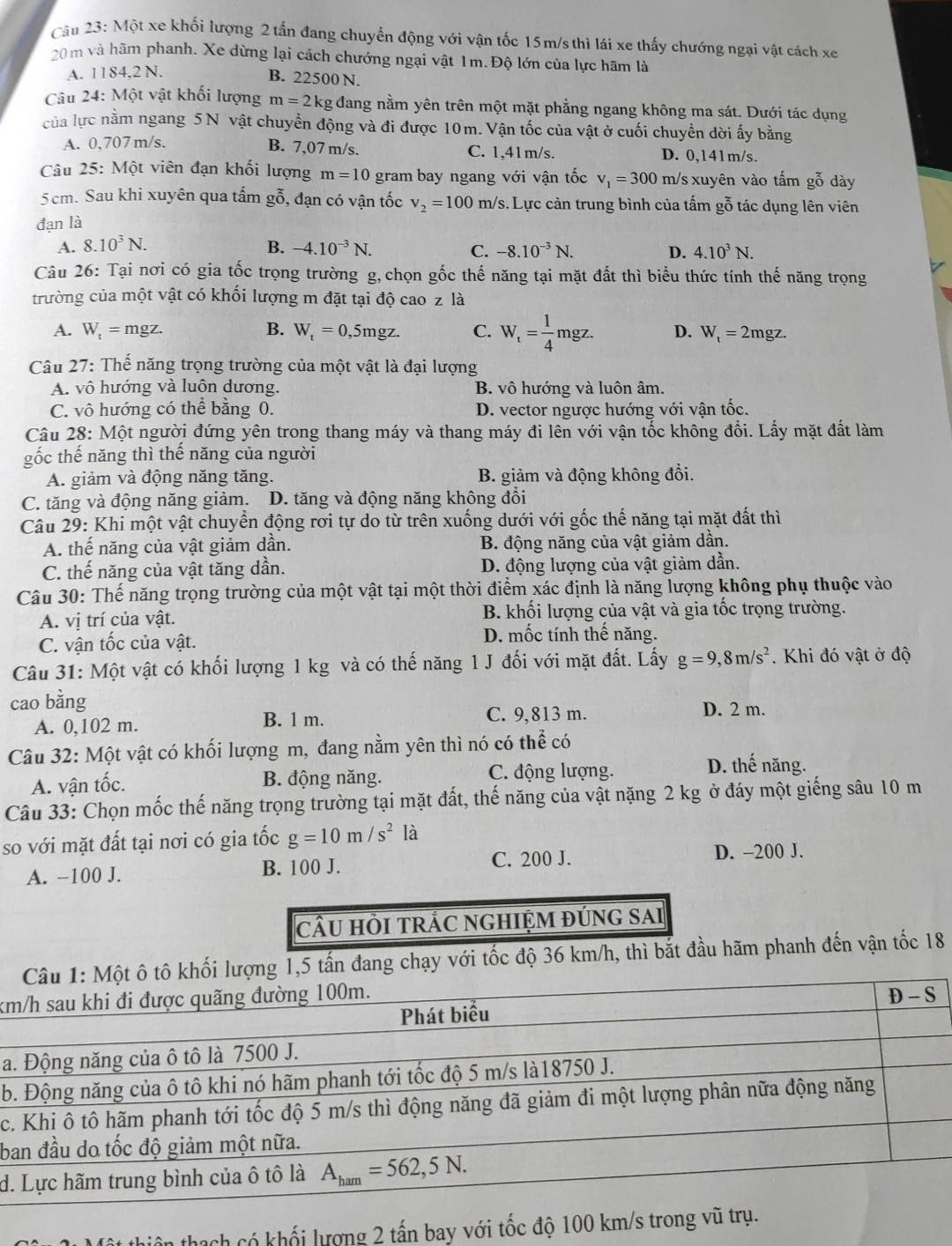 Một xe khối lượng 2 tấn đang chuyển động với vận tốc 15m/s thì lái xe thấy chướng ngại vật cách xe
20m và hãm phanh. Xe dừng lại cách chướng ngại vật 1m.Độ lớn của lực hãm là
A. 1184,2 N.
B. 22500 N.
Câu 24: Một vật khối lượng m=2kg : đang nằm yên trên một mặt phẳng ngang không ma sát. Dưới tác dụng
của lực nằm ngang 5N vật chuyển động và đi được 10m. Vận tốc của vật ở cuối chuyển dời ấy bằng
B. 7,07 m/s.
A. 0,707 m/s. C. 1,41m/s. D. 0,141m/s.
Câu 25: Một viên đạn khối lượng m=10 gram bay ngang với vận tốc v_1=300 m/s xuyên vào tấm gỗ dày
5cm. Sau khi xuyên qua tấm gỗ, đạn có vận tốc v_2=100m/ /s. Lực cản trung bình của tấm gỗ tác dụng lên viên
đạn là
A. 8.10^3N. B. -4.10^(-3)N. C. -8.10^(-3)N. D. 4.10^3N.
Câu 26: Tại nơi có gia tốc trọng trường g,chọn gốc thế năng tại mặt đất thì biểu thức tính thế năng trọng
trường của một vật có khối lượng m đặt tại độ cao z là
A. W_t=mgz. B. W_t=0,5mgz. C. W_t= 1/4 mgz. D. W_t=2mgz.
Câu 27: Thế năng trọng trường của một vật là đại lượng
A. vô hướng và luôn dương. B. vô hướng và luôn âm.
C. vô hướng có thể bằng 0. D. vector ngược hướng với vận tốc.
Câu 28: Một người đứng yên trong thang máy và thang máy đi lên với vận tốc không đổi. Lấy mặt đất làm
gốc thế năng thì thế năng của người
A. giảm và động năng tăng. B. giảm và động không đổi.
C. tăng và động năng giảm. D. tăng và động năng không đổi
Câu 29: Khi một vật chuyển động rơi tự do từ trên xuống dưới với gốc thế năng tại mặt đất thì
A. thế năng của vật giảm dần. B. động năng của vật giảm dần.
C. thế năng của vật tăng dần. D. động lượng của vật giảm dần.
Câu 30: Thế năng trọng trường của một vật tại một thời điểm xác định là năng lượng không phụ thuộc vào
A. vị trí của vật. B. khối lượng của vật và gia tốc trọng trường.
C. vận tốc của vật. D. mốc tính thể năng.
Câu 31: Một vật có khối lượng 1 kg và có thế năng 1 J đối với mặt đất. Lấy g=9,8m/s^2. Khi đó vật ở độ
cao bằng D. 2 m.
A. 0,102 m. B. 1 m. C. 9,813 m.
Câu 32: Một vật có khối lượng m, đang nằm yên thì nó có thể có
A. vận tốc. B. động năng. C. động lượng.
D. thế năng.
Câu 33: Chọn mốc thế năng trọng trường tại mặt đất, thế năng của vật nặng 2 kg ở đáy một giếng sâu 10 m
so với mặt đất tại nơi có gia tốc g=10m/s^2 là
C. 200 J. D. -200 J.
A. −100 J. B. 100 J.
cÂU HồI tRÁC nGHIỆM đÚnG sAi
i lượng 1,5 tấn đang chạy với tốc độ 36 km/h, thì bắt đầu hãm phanh đến vận tốc 18
k
a
b
c
b
d.
thach có khối lượng 2 tấn bay với tốc độ 100 km/s trong vũ trụ.