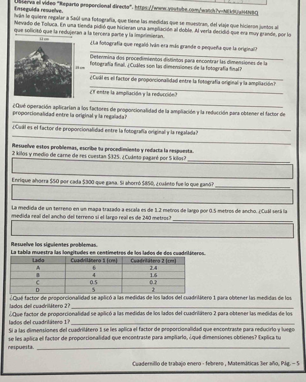 Observa el video “Reparto proporcional directo”. https://www.youtube.com/watch?v=NEk9UaH4NBQ
Enseguida resuelve.
lván le quiere regalar a Saúl una fotografía, que tiene las medidas que se muestran, del viaje que hicieron juntos al
Nevado de Toluca. En una tienda pidió que hicieran una ampliación al doble. Al verla decidió que era muy grande, por lo
que solicitó que la redujeran a la tercera parte y la imprimieran.
_
¿La fotografía que regaló Iván era más grande o pequeña que la original?
Determina dos procedimientos distintos para encontrar las dimensiones de la
_
fotografía final. ¿Cuáles son las dimensiones de la fotografía final?
_
¿Cuál es el factor de proporcionalidad entre la fotografía original y la ampliación?
_
¿Y entre la ampliación y la reducción?
¿Qué operación aplicarían a los factores de proporcionalidad de la ampliación y la reducción para obtener el factor de
_
proporcionalidad entre la original y la regalada?
_
¿Cuál es el factor de proporcionalidad entre la fotografía original y la regalada?
Resuelve estos problemas, escribe tu procedimiento y redacta la respuesta.
2 kilos y medio de carne de res cuestan $325. ¿Cuánto pagaré por 5 kilos?
_
Enrique ahorra $50 por cada $300 que gana. Si ahorró $850, ¿cuánto fue lo que ganó?_
La medida de un terreno en un mapa trazado a escala es de 1.2 metros de largo por 0.5 metros de ancho. ¿Cuál será la
medida real del ancho del terreno si el largo real es de 240 metros?
_
Resuelve los siguientes problemas.
La tabla muestra las longitudes en centímetros de los lados de dos cuadriláteros.
¿Qué factor de proporcionalidad se aplicó a las medidas de los lados del cuadrilátero 1 para obtener las medidas de los
lados del cuadrilátero 2?_
¿Que factor de proporcionalidad se aplicó a las medidas de los lados del cuadrilátero 2 para obtener las medidas de los
lados del cuadrilátero 1?_
Si a las dimensiones del cuadrilátero 1 se les aplica el factor de proporcionalidad que encontraste para reducirlo y luego
se les aplica el factor de proporcionalidad que encontraste para ampliarlo, ¿qué dimensiones obtienes? Explica tu
respuesta._
Cuadernillo de trabajo enero - febrero , Matemáticas 3er año, Pág. - 5