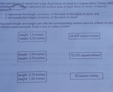 nny cuts blocks of wood from a log. Each block of wood is a square prism. Danny write
pression 22x^2+4xy to represent the surface area of each block of wood. In Danny's
ression,
x represents the length, in inches, of the base of the block of wood, and
y represents the height, in inches, of the block of wood.
tch each length and height pair with the corresponding surface area for a block of woc
h those measurements. Draw a line to make a match.
length: 1.5 inches;
height: 5.75 inches 28.875 square inches
length: 1.75 inches; 32.375 square inches
height: 3.75 inches
length: 2.75 inches; 39 square inches
height: 1.25 inches