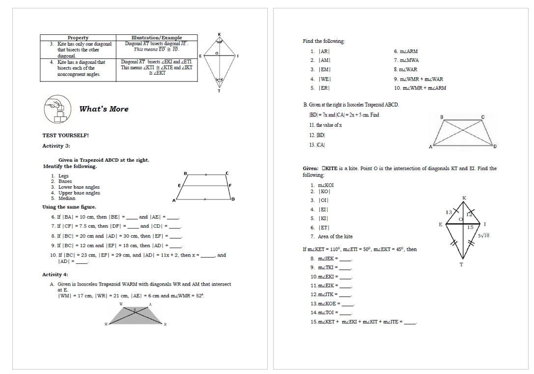 Find the following:
1. beginvmatrix ARendvmatrix
6. m∠ ARM
2.
|AM| 7. m∠ MWA
3. |EM| m∠ WAR
8.
4. |WE| 9. m∠ WMR+m∠ WAR
5. |ER| 10. m∠ WMR+m∠ ARM
What’s More B. Given at the right is Isosceles Trapezoid ABCD.
|BD|=7xand|CA|=2x+5 cm. Find
11. the value of x
12.
TEST YOURSELF! BD
13. |
Activity 3: |CA|
Given is Trapezoid ABCD at the right.
Identify the following.Given: ÖKITE is a kite. Point O is the intersection of diagonals KT and EI. Find the
following
1. Legs 2. Bases
3. Lower base angles
1. m∠ KOI
4. Upper base angles
2. |KO|
5. Median 
3. |OI|
Using the same figure.
4. |EI|
6. If |BA|=10cm , then |BE|= _ and |AE|= _
5. |KI|
7. If |CF|=7.5cm , then |DF|= _ and |CD|= _
6. |ET|
8. If |BC|=20cm and |AD|=30cm , then |EF|= 7. Area of the kite 
9. If |BC|=12 cm and |EF|=18cm then |AD|= _ , then
If m∠ KET=110°,m∠ ETI=50°,m∠ EKT=45°
10. If |BC|=23 cm, EFI=29cm , and |AD|=11x+2 , then x= and
|AD|= _
8. m∠ IEK= _
9. m∠ TKI= _
_
Activity 4:
10 m∠ EKI=
A. Given is Isosceles Trapezoid WARM with diagonals WR and AM that intersect
11. m∠ EIK=
at E
|WM|=17cm,|WR|=21 cm |AE|=6cm and m∠ WMR=52°. 2.m∠ ITK=
13.m∠ KOE= _
14.m∠ TOI= _
15.m∠ KET+m∠ EKI+m∠ KIT+m∠ ITE=