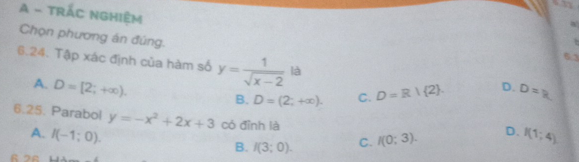 A - TRÁC NGHIệM
a
Chọn phương án đúng.
7
6.3
6.24. Tập xác định của hàm số y= 1/sqrt(x-2)  là D=R
A. D=[2;+∈fty ).
B. D=(2;+∈fty ). C. D=R| 2. 
D.
6.25. Parabol y=-x^2+2x+3 có đình là
A. I(-1;0). I(1;4)
B. I(3;0).
C. I(0;3). D.