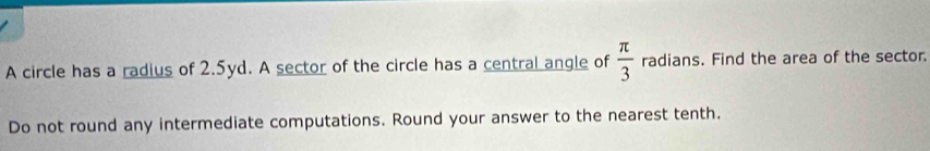 A circle has a radius of 2.5yd. A sector of the circle has a central angle of  π /3  radians. Find the area of the sector. 
Do not round any intermediate computations. Round your answer to the nearest tenth.