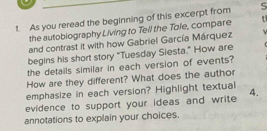 As you reread the beginning of this excerpt from S 
the autobiography Living to Tell the Tale, compare t 
and contrast it with how Gabriel García Márquez V 
begins his short story “Tuesday Siesta.” How are ( 
the details similar in each version of events? 
How are they different? What does the author 
emphasize in each version? Highlight textual 
4. 
evidence to support your ideas and write 
annotations to explain your choices.