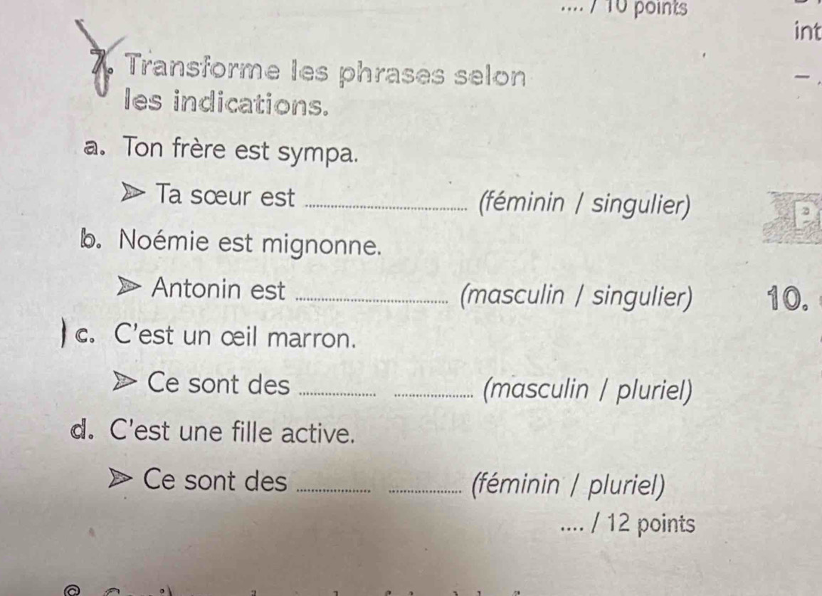 .... / 10 points 
int 
7 Transforme les phrases selon 

les indications. 
a. Ton frère est sympa. 
Ta sœur est _(féminin / singulier) 
b. Noémie est mignonne. 
Antonin est _(masculin / singulier) 10. 
c. C'est un œil marron. 
Ce sont des __(masculin / pluriel) 
d. C'est une fille active. 
Ce sont des __(féminin / pluriel) 
.... / 12 points