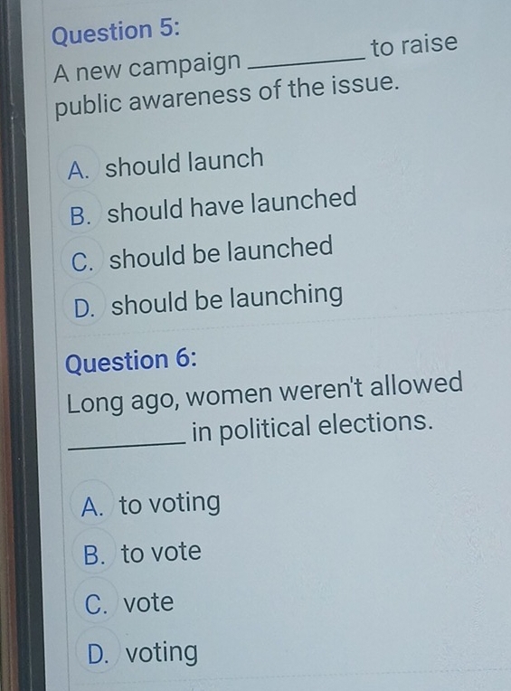 A new campaign _to raise
public awareness of the issue.
A. should launch
B. should have launched
C. should be launched
D. should be launching
Question 6:
Long ago, women weren't allowed
_in political elections.
A. to voting
B. to vote
C. vote
D. voting