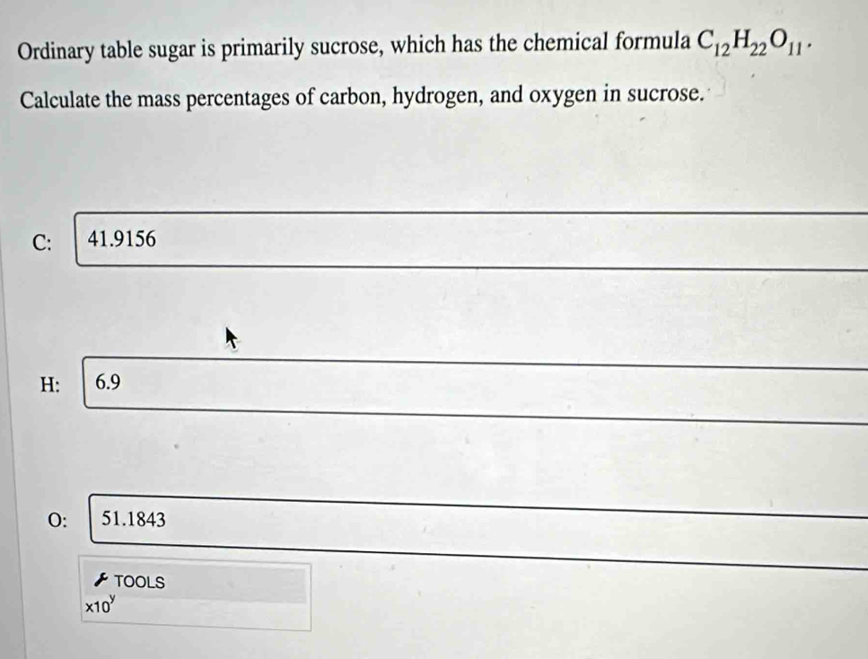 Ordinary table sugar is primarily sucrose, which has the chemical formula C_12H_22O_11. 
Calculate the mass percentages of carbon, hydrogen, and oxygen in sucrose.
C: 41.9156
H: 6.9
O: 51.1843
TOOLS
* 10^y