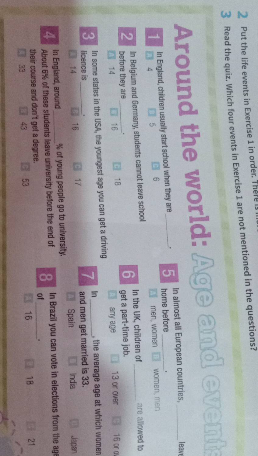 Put the life events in Exercise 1 in order. There is
3 Read the quiz. Which four events in Exercise 1 are not mentioned in the questions?
Around the world: Age and events
. 5 In almost all European countries,
leave
1 In England, children usually start school when they are_
home before
.
6
4
5 men, women women, men
2 In Belgium and Germany, students cannot leave school
before they are . 6 In the UK, children of_
are allowed to
14 get a part-time job.
C 18
16 13 or over 16 or o
any age
3 In some states in the USA, the youngest age you can get a driving
, the average age at which women
licence is .
7 In_
14 16 C 17 and men get married is 33.
Spain India Japan
In England, around % of young people go to university.
4 About 6% of these students leave university before the end of 8 In Brazil you can vote in elections from the age
of
their course and don't get a degree.
_.
16
18
21
33
43
53