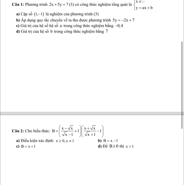 Phương trình 2x+5y=7(3) có công thức nghiệm tổng quát là beginarrayl x∈ □  y=ax+bendarray.
a) Cặp số (1;-1) là nghiệm của phương trình (3)
b) Áp dụng quy tắc chuyển vế ta thu được phương trình 5y=-2x+7
c) Giá trị của hệ số hệ số a trong công thức nghiệm bằng −0, 4
d) Giá trị của hệ số b trong công thức nghiệm bằng 7
Câu 2: Cho biểu thức: B=( (x-sqrt(x))/sqrt(x)-1 +1)( (x+sqrt(x))/sqrt(x)+1 -1)
a) Điều kiện xác định: x≥ 0, x!= 1 b) B=x-1
c) B=x+1 d) Để B≥ 0 thì x>1