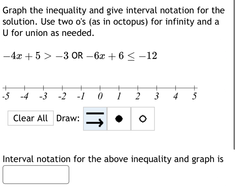 Graph the inequality and give interval notation for the 
solution. Use two o's (as in octopus) for infinity and a 
U for union as needed.
-4x+5>-3 OR -6x+6≤ -12
-5
Clear All Draw: 。 
Interval notation for the above inequality and graph is