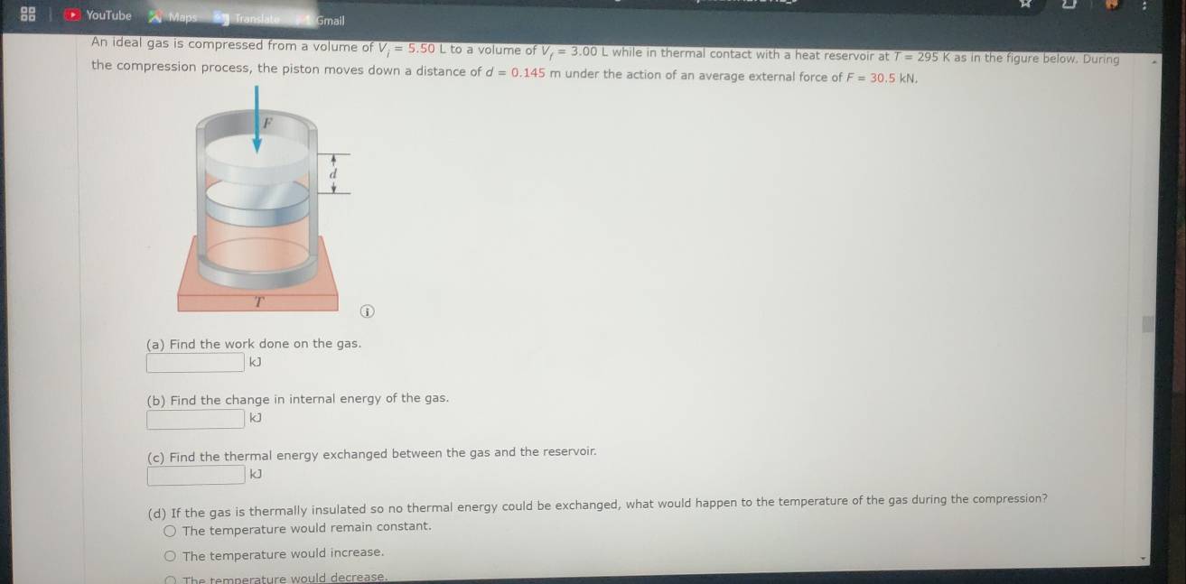 YouTube Map * Translato Gmail
An ideal gas is compressed from a volume of V_i=5.50 L to a volume of V_f=3.00L while in thermal contact with a heat reservoir at T=295K as in the figure below. During
the compression process, the piston moves down a distance of d=0.145 m under the action of an average external force of F=30.5kN. 
(a) Find the work done on the gas.
k]
(b) Find the change in internal energy of the gas.
kJ
(c) Find the thermal energy exchanged between the gas and the reservoir.
kJ
(d) If the gas is thermally insulated so no thermal energy could be exchanged, what would happen to the temperature of the gas during the compression?
The temperature would remain constant.
The temperature would increase.
The temperature would decrease